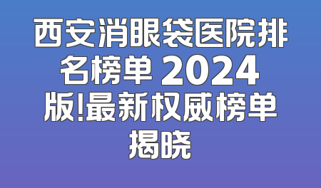 西安消眼袋医院排名榜单 2024版！最新权威榜单揭晓