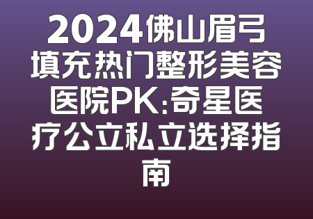 2024佛山眉弓填充热门整形美容医院PK：奇星医疗公立私立选择指南