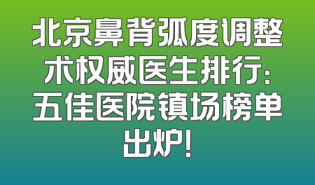 北京鼻背弧度调整术权威医生排行：五佳医院镇场榜单出炉！