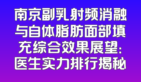 南京副乳射频消融与自体脂肪面部填充综合效果展望：医生实力排行揭秘