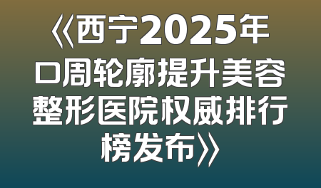 《西宁2025年口周轮廓提升美容整形医院权威排行榜发布》