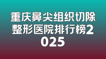 重庆鼻尖组织切除整形医院排行榜2025