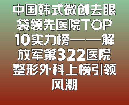 中国韩式微创去眼袋领先医院TOP10实力榜——解放军第322医院整形外科上榜引领风潮