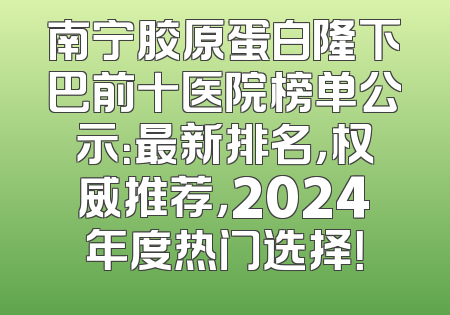 南宁胶原蛋白隆下巴前十医院榜单公示：最新排名，权威推荐，2024年度热门选择！