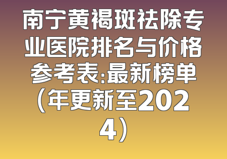 南宁黄褐斑祛除专业医院排名与价格参考表：最新榜单（年更新至2024）