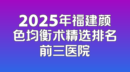 2025年福建颜色均衡术精选排名前三医院