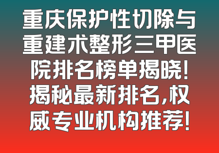 重庆保护性切除与重建术整形三甲医院排名榜单揭晓！揭秘最新排名，权威专业机构推荐！