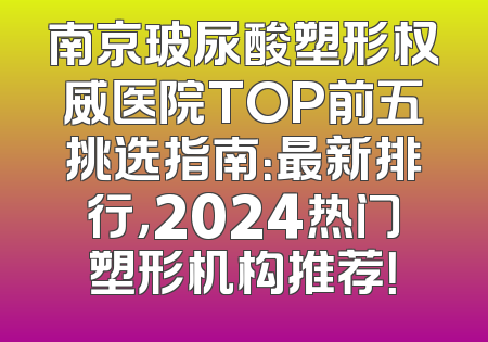 南京玻尿酸塑形权威医院TOP前五挑选指南：最新排行，2024热门塑形机构推荐！