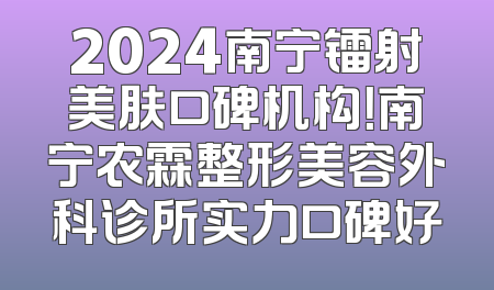 2024南宁镭射美肤口碑机构！南宁农霖整形美容外科诊所实力口碑好