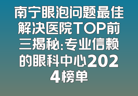 南宁眼泡问题最佳解决医院TOP前三揭秘：专业信赖的眼科中心2024榜单