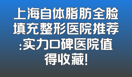 上海自体脂肪全脸填充整形医院推荐：实力口碑医院值得收藏！