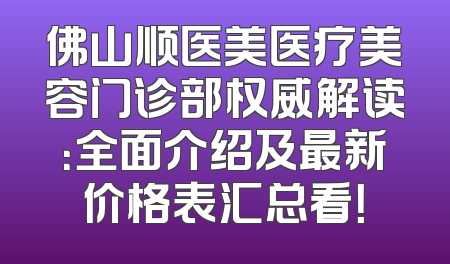 佛山顺医美医疗美容门诊部权威解读：全面介绍及最新价格表汇总看！