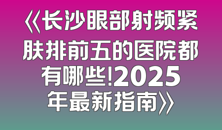 《长沙眼部射频紧肤排前五的医院都有哪些！2025年最新指南》