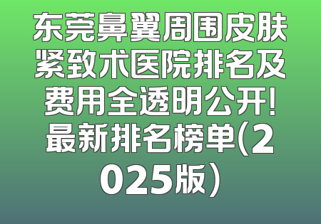 东莞鼻翼周围皮肤紧致术医院排名及费用全透明公开！最新排名榜单（2025版）