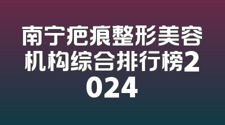 南宁疤痕整形美容机构综合排行榜2024