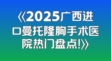 《2025广西进口曼托隆胸手术医院热门盘点！》