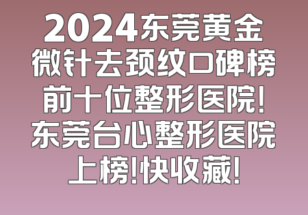 2024东莞黄金微针去颈纹口碑榜前十位整形医院！东莞台心整形医院上榜！快收藏！