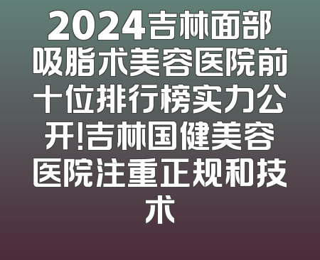 2024吉林面部吸脂术美容医院前十位排行榜实力公开！吉林国健美容医院注重正规和技术