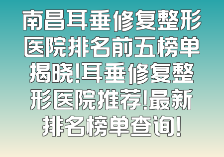 南昌耳垂修复整形医院排名前五榜单揭晓！耳垂修复整形医院推荐！最新排名榜单查询！