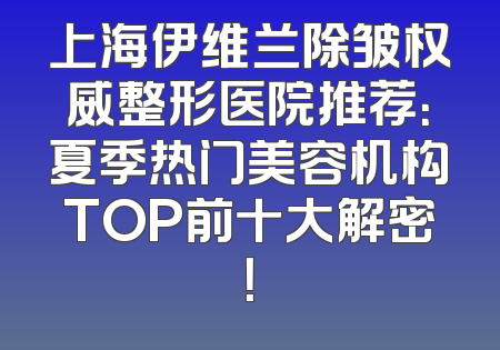 上海伊维兰除皱权威整形医院推荐：夏季热门美容机构TOP前十大解密！