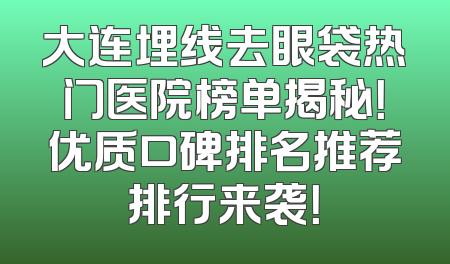 大连埋线去眼袋热门医院榜单揭秘！优质口碑排名推荐排行来袭！