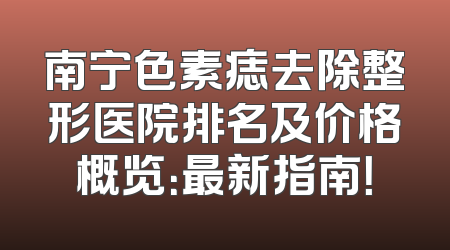 南宁色素痣去除整形医院排名及价格概览：最新指南！