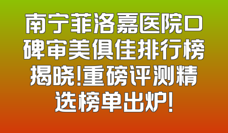 南宁菲洛嘉医院口碑审美俱佳排行榜揭晓！重磅评测精选榜单出炉！
