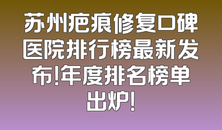 苏州疤痕修复口碑医院排行榜最新发布！年度排名榜单出炉！