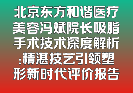 北京东方和谐医疗美容冯斌院长吸脂手术技术深度解析：精湛技艺引领塑形新时代评价报告