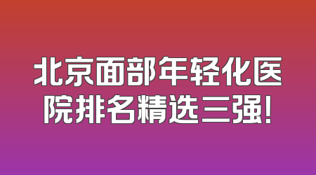 北京面部年轻化医院排名精选三强！