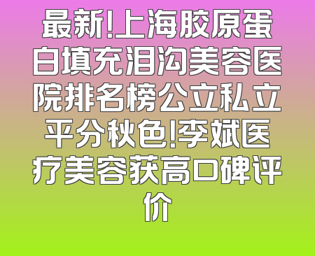 最新！上海胶原蛋白填充泪沟美容医院排名榜公立私立平分秋色！李斌医疗美容获高口碑评价