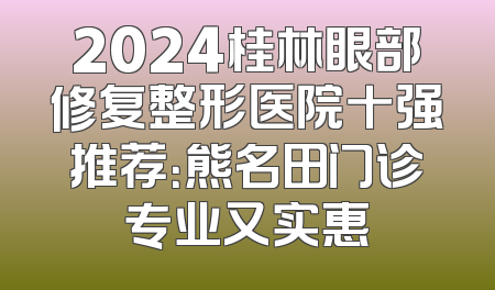 2024桂林眼部修复整形医院十强推荐：熊名田门诊专业又实惠