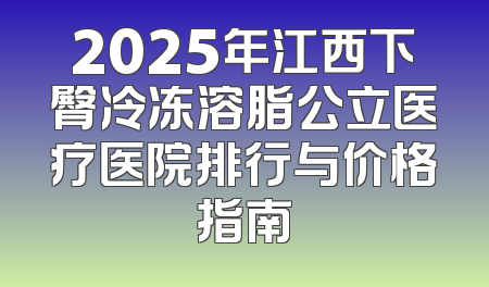 2025年江西下臀冷冻溶脂公立医疗医院排行与价格指南