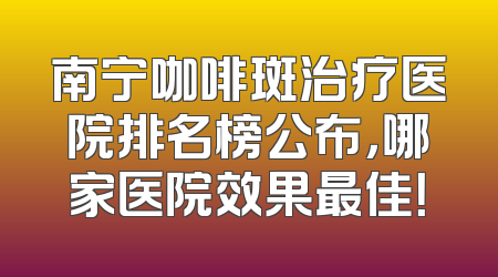 南宁咖啡斑治疗医院排名榜公布，哪家医院效果最佳！