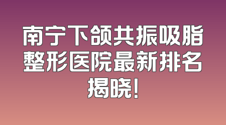 南宁下颌共振吸脂整形医院最新排名揭晓！