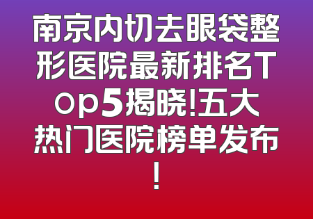 南京内切去眼袋整形医院最新排名Top5揭晓！五大热门医院榜单发布！