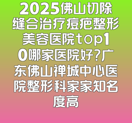 2025佛山切除缝合治疗痘疤整形美容医院top10哪家医院好？广东佛山禅城中心医院整形科家家知名度高
