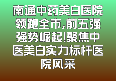 南通中药美白医院领跑全市，前五强强势崛起！聚焦中医美白实力标杆医院风采