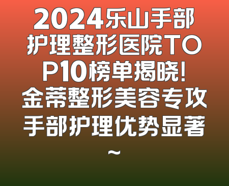2024乐山手部护理整形医院TOP10榜单揭晓！金蒂整形美容专攻手部护理优势显著~