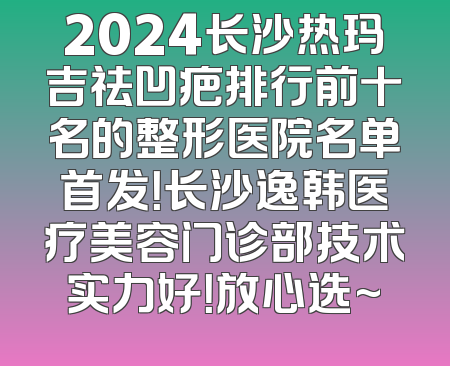 2024长沙热玛吉祛凹疤排行前十名的整形医院名单首发！长沙逸韩医疗美容门诊部技术实力好！放心选~