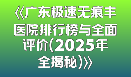 《广东极速无痕丰医院排行榜与全面评价(2025年全揭秘)》
