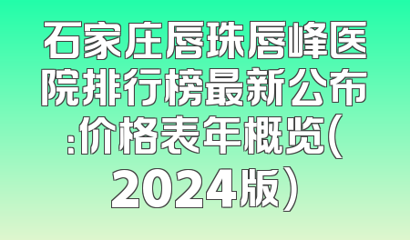 石家庄唇珠唇峰医院排行榜最新公布：价格表年概览（2024版）