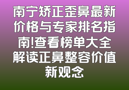 南宁矫正歪鼻最新价格与专家排名指南！查看榜单大全解读正鼻整容价值新观念