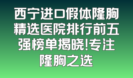 西宁进口假体隆胸精选医院排行前五强榜单揭晓！专注隆胸之选
