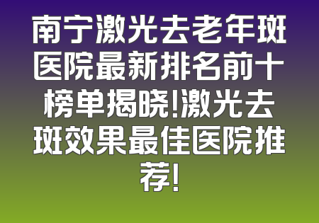 南宁激光去老年斑医院最新排名前十榜单揭晓！激光去斑效果最佳医院推荐！