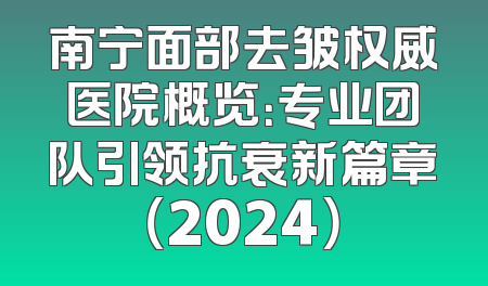 南宁面部去皱权威医院概览：专业团队引领抗衰新篇章（2024）