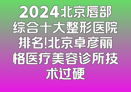 2024北京唇部综合十大整形医院排名！北京卓彦丽格医疗美容诊所技术过硬