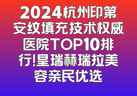 2024杭州印第安纹填充技术权威医院TOP10排行！皇瑞赫瑞拉美容亲民优选
