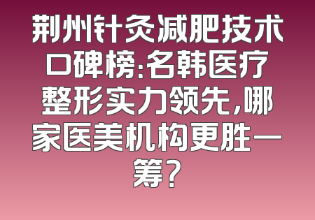 荆州针灸减肥技术口碑榜：名韩医疗整形实力领先，哪家医美机构更胜一筹？