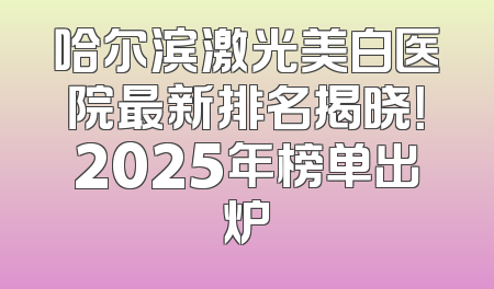哈尔滨激光美白医院最新排名揭晓！2025年榜单出炉